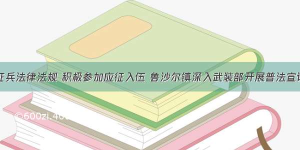 学习征兵法律法规 积极参加应征入伍 鲁沙尔镇深入武装部开展普法宣讲活动