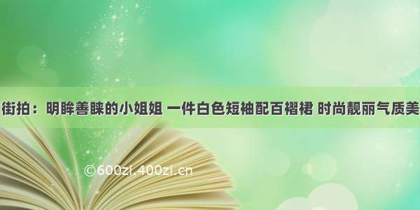 街拍：明眸善睐的小姐姐 一件白色短袖配百褶裙 时尚靓丽气质美