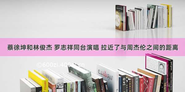 蔡徐坤和林俊杰 罗志祥同台演唱 拉近了与周杰伦之间的距离