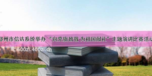 郑州市信访系统举办 “向党旗致敬 为祖国献礼”主题演讲比赛活动