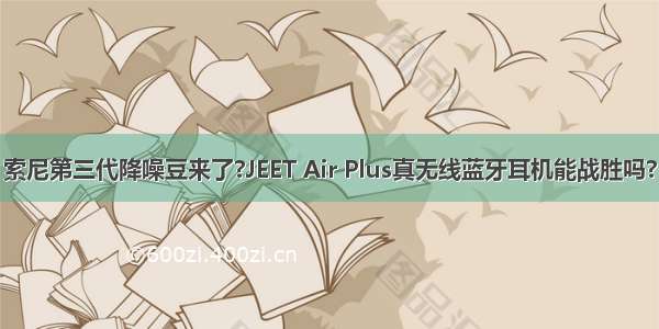 索尼第三代降噪豆来了?JEET Air Plus真无线蓝牙耳机能战胜吗?