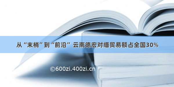 从“末梢”到“前沿” 云南德宏对缅贸易额占全国30%