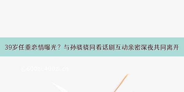 39岁任重恋情曝光？与孙骁骁同看话剧互动亲密深夜共同离开