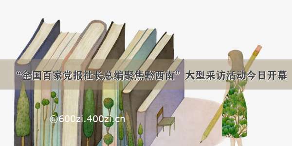 “全国百家党报社长总编聚焦黔西南”大型采访活动今日开幕