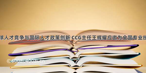 深度解析全球人才竞争与国际人才政策创新 CCG主任王辉耀应邀为全国专业技术人才工作