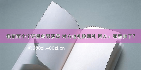 杨紫两个字评最帅男演员 对方也礼貌回礼 网友：哪里帅了？