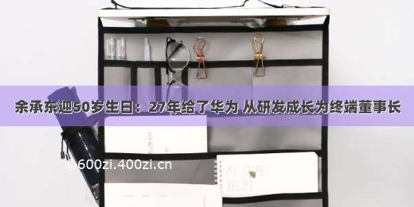 余承东迎50岁生日：27年给了华为 从研发成长为终端董事长