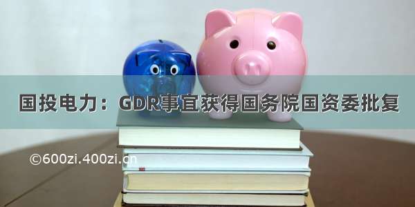 国投电力：GDR事宜获得国务院国资委批复