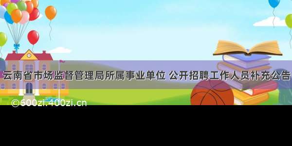 云南省市场监督管理局所属事业单位 公开招聘工作人员补充公告