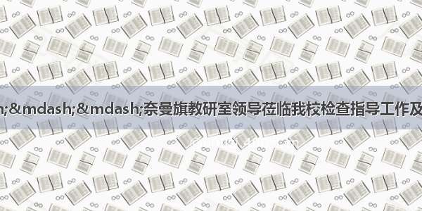 悉心指导促成长———奈曼旗教研室领导莅临我校检查指导工作及学区领导班子成员深入课