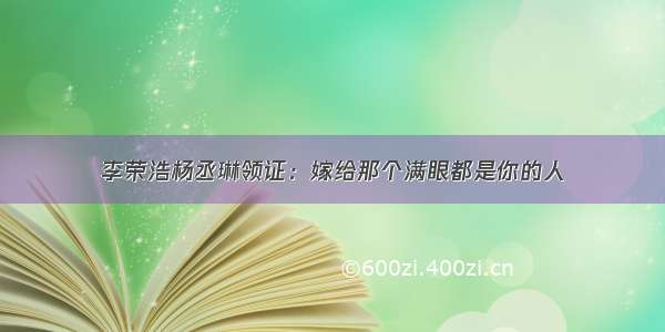 李荣浩杨丞琳领证：嫁给那个满眼都是你的人