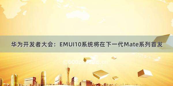 华为开发者大会：EMUI10系统将在下一代Mate系列首发