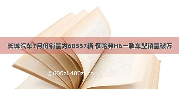 长城汽车7月份销量为60357辆 仅哈弗H6一款车型销量破万