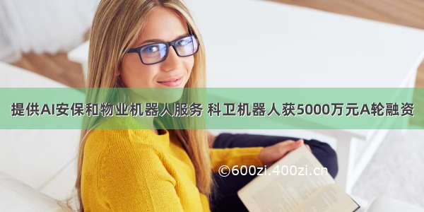 提供AI安保和物业机器人服务 科卫机器人获5000万元A轮融资