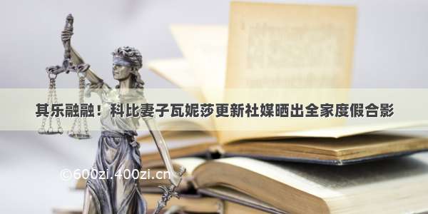 其乐融融！科比妻子瓦妮莎更新社媒晒出全家度假合影