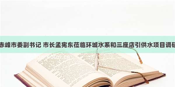 赤峰市委副书记 市长孟宪东莅临环城水系和三座店引供水项目调研