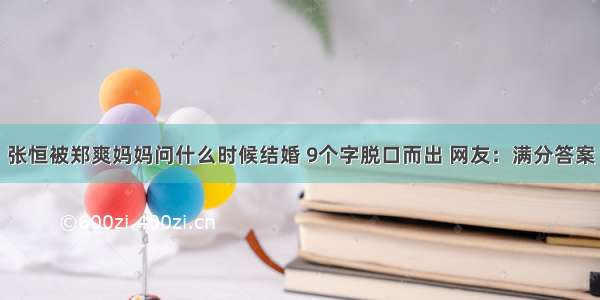 张恒被郑爽妈妈问什么时候结婚 9个字脱口而出 网友：满分答案