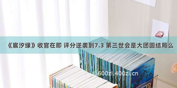 《宸汐缘》收官在即 评分逆袭到7.3 第三世会是大团圆结局么