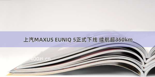 上汽MAXUS EUNIQ 5正式下线 续航超350km