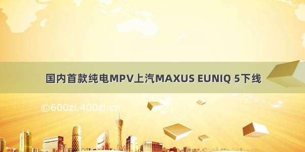 国内首款纯电MPV上汽MAXUS EUNIQ 5下线