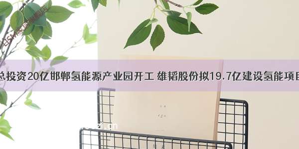 总投资20亿邯郸氢能源产业园开工 雄韬股份拟19.7亿建设氢能项目