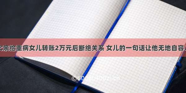 父亲给重病女儿转账2万元后断绝关系 女儿的一句话让他无地自容…