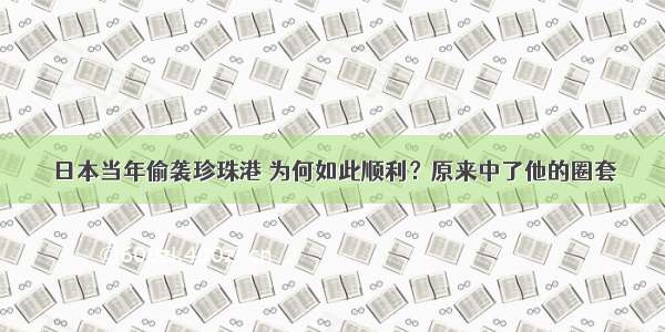 日本当年偷袭珍珠港 为何如此顺利？原来中了他的圈套