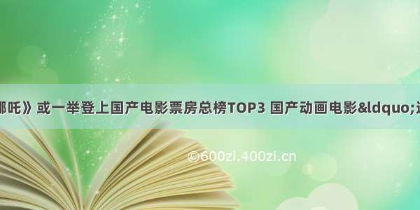 ​【传媒先声】《哪吒》或一举登上国产电影票房总榜TOP3 国产动画电影&ldquo;逆天改命&rdquo;？