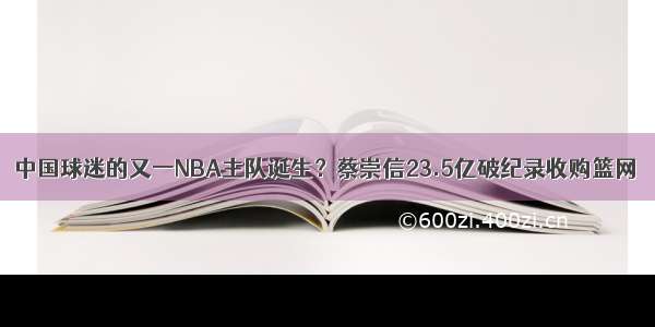 中国球迷的又一NBA主队诞生？蔡崇信23.5亿破纪录收购篮网