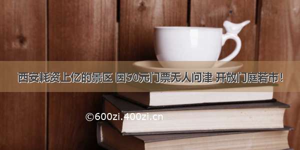 西安耗资上亿的景区 因50元门票无人问津 开放门庭若市！