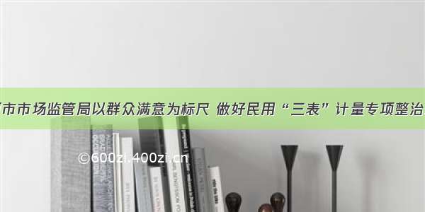 黑河市市场监管局以群众满意为标尺 做好民用“三表”计量专项整治工作