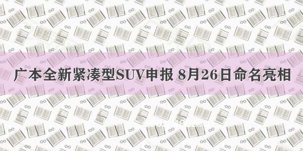 广本全新紧凑型SUV申报 8月26日命名亮相