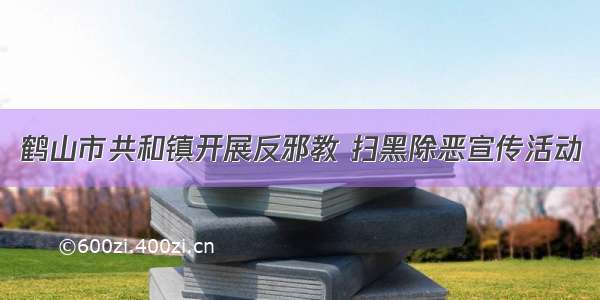 鹤山市共和镇开展反邪教 扫黑除恶宣传活动