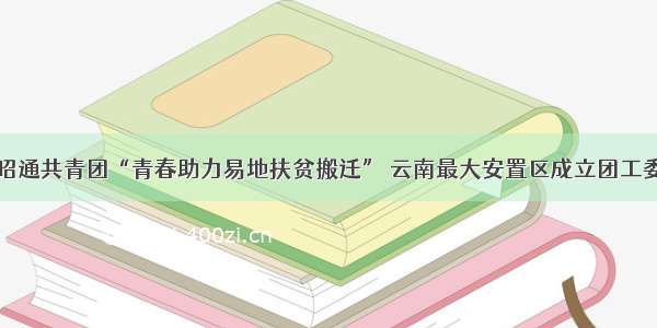 昭通共青团“青春助力易地扶贫搬迁” 云南最大安置区成立团工委