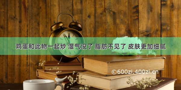 鸡蛋和此物一起炒 湿气没了 脂肪不见了 皮肤更加细腻