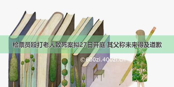 检票员殴打老人致死案拟27日开庭 其父称未来得及道歉