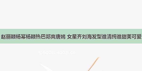 赵丽颖杨幂杨颖热巴郑爽唐嫣 女星齐刘海发型谁清纯谁甜美可爱