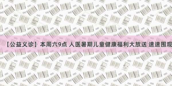 【公益义诊】本周六9点 人医暑期儿童健康福利大放送 速速围观