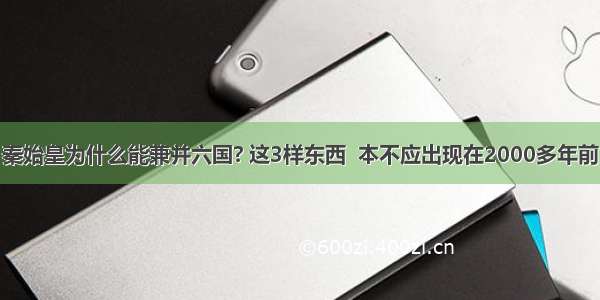 秦始皇为什么能兼并六国? 这3样东西  本不应出现在2000多年前