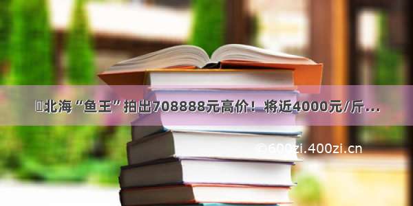 ​北海“鱼王”拍出708888元高价！将近4000元/斤…