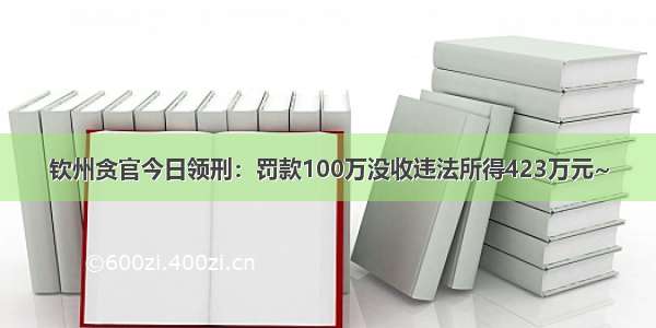 钦州贪官今日领刑：罚款100万没收违法所得423万元~