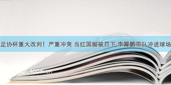 足协杯重大改判！严重冲突 当红国脚被罚下 李霄鹏带队冲进球场