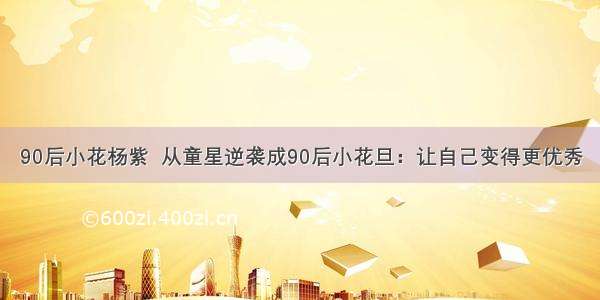 90后小花杨紫  从童星逆袭成90后小花旦：让自己变得更优秀