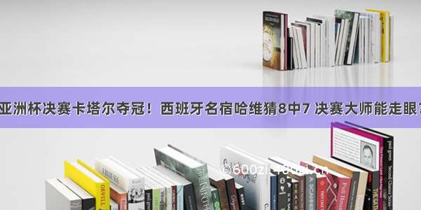 亚洲杯决赛卡塔尔夺冠！西班牙名宿哈维猜8中7 决赛大师能走眼？