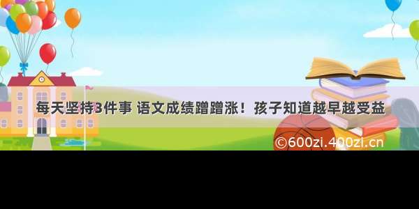 每天坚持3件事 语文成绩蹭蹭涨！孩子知道越早越受益