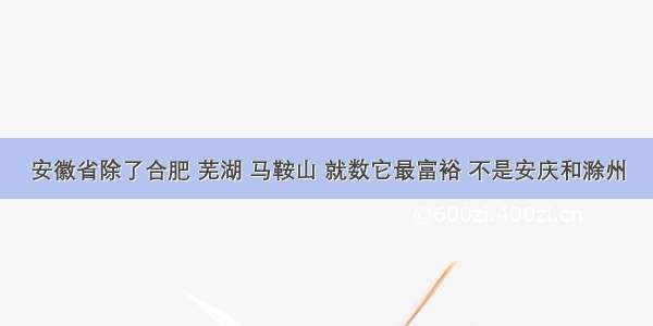 安徽省除了合肥 芜湖 马鞍山 就数它最富裕 不是安庆和滁州