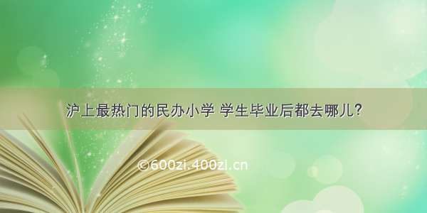 沪上最热门的民办小学 学生毕业后都去哪儿？