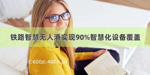 铁路智慧无人港实现90%智慧化设备覆盖