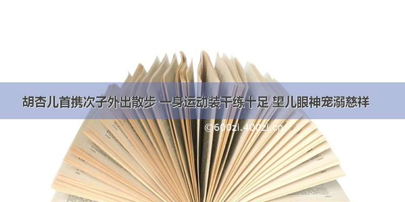 胡杏儿首携次子外出散步 一身运动装干练十足 望儿眼神宠溺慈祥