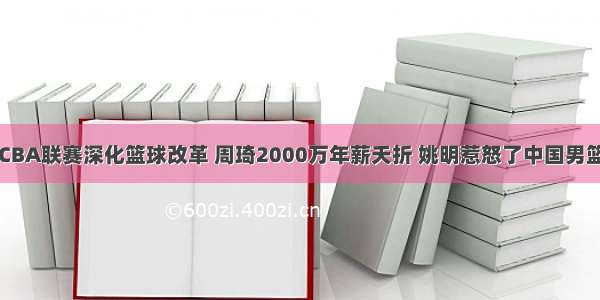 CBA联赛深化篮球改革 周琦2000万年薪夭折 姚明惹怒了中国男篮